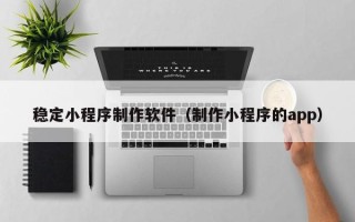 甘肃稳定小程序制作软件（制作小程序的app）