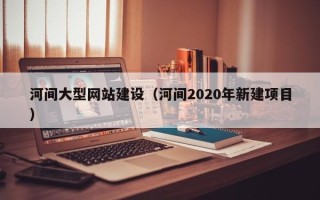 甘肃河间大型网站建设（河间2020年新建项目）