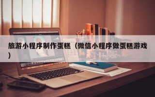 甘肃旅游小程序制作蛋糕（微信小程序做蛋糕游戏）